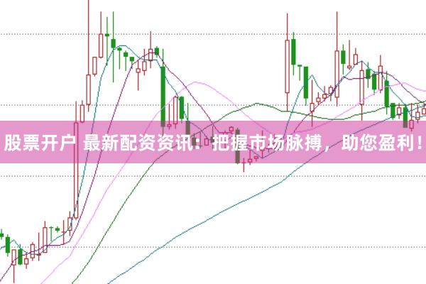 股票开户 最新配资资讯：把握市场脉搏，助您盈利！