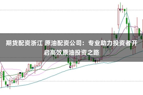 期货配资浙江 原油配资公司：专业助力投资者开启高效原油投资之路
