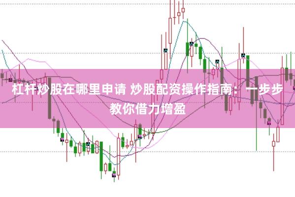 杠杆炒股在哪里申请 炒股配资操作指南：一步步教你借力增盈