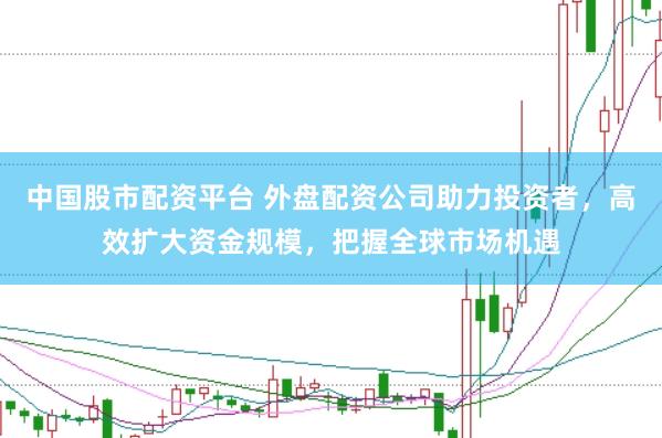 中国股市配资平台 外盘配资公司助力投资者，高效扩大资金规模，把握全球市场机遇