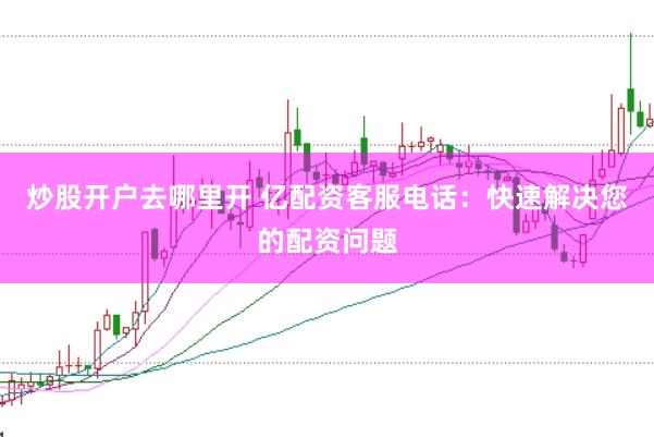 炒股开户去哪里开 亿配资客服电话：快速解决您的配资问题
