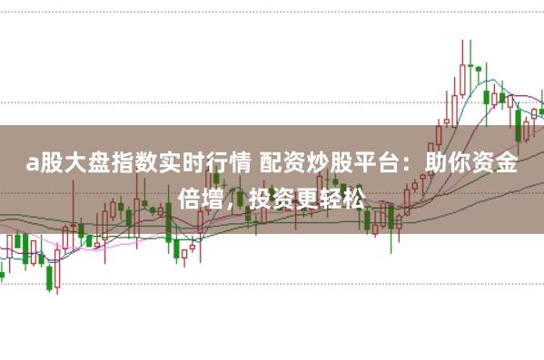 a股大盘指数实时行情 配资炒股平台：助你资金倍增，投资更轻松
