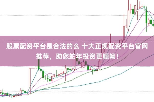 股票配资平台是合法的么 十大正规配资平台官网推荐，助您蛇年投资更顺畅！