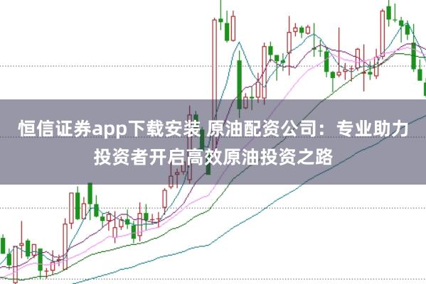 恒信证券app下载安装 原油配资公司：专业助力投资者开启高效原油投资之路