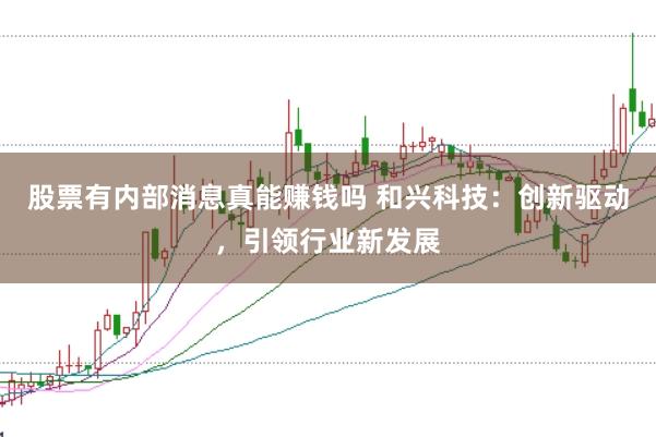 股票有内部消息真能赚钱吗 和兴科技：创新驱动，引领行业新发展