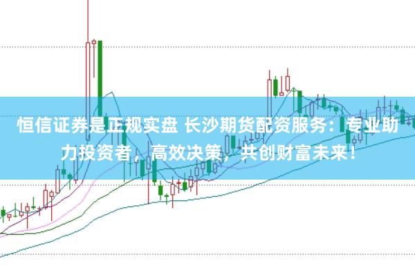 恒信证券是正规实盘 长沙期货配资服务：专业助力投资者，高效决策，共创财富未来！