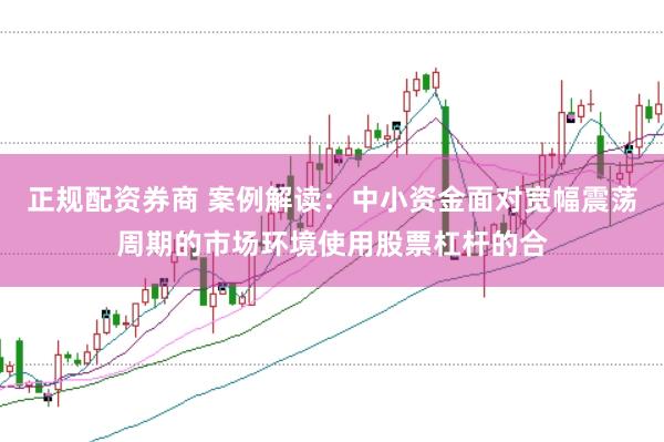 正规配资券商 案例解读：中小资金面对宽幅震荡周期的市场环境使用股票杠杆的合