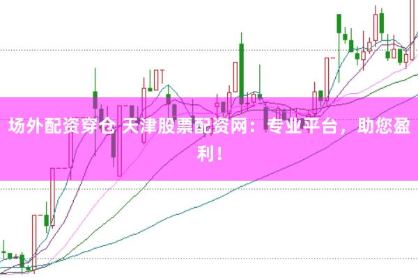 场外配资穿仓 天津股票配资网：专业平台，助您盈利！