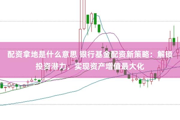 配资拿地是什么意思 银行基金配资新策略：解锁投资潜力，实现资产增值最大化